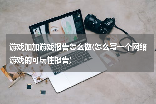 游戏加加游戏报告怎么做(怎么写一个网络游戏的可玩性报告)