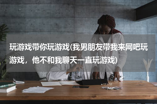 玩游戏带你玩游戏(我男朋友带我来网吧玩游戏，他不和我聊天一直玩游戏)
