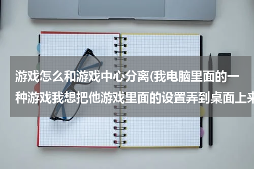 游戏怎么和游戏中心分离(我电脑里面的一种游戏我想把他游戏里面的设置弄到桌面上来跟游戏分开行吗)