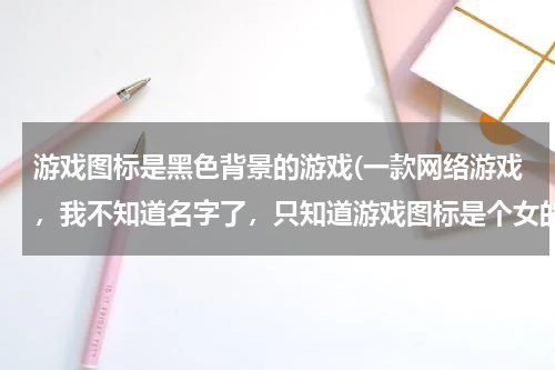 游戏图标是黑色背景的游戏(一款网络游戏，我不知道名字了，只知道游戏图标是个女的黑色的，以前我们叫它千年，但现在不是了)