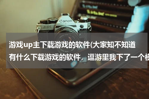 游戏up主下载游戏的软件(大家知不知道有什么下载游戏的软件，逗游里我下了一个模拟人生4，却打不开，我顿时崩溃了，求大神介绍下)