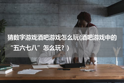 猜数字游戏酒吧游戏怎么玩(酒吧游戏中的“五六七八”怎么玩？)