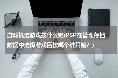 游戏机选游戏按什么键(PSP在管理存档数据中选择游戏后按哪个键开始？)