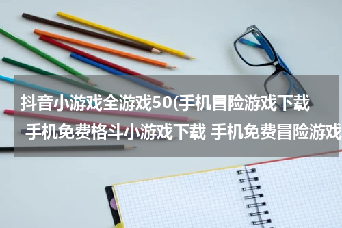 抖音小游戏全游戏50(手机冒险游戏下载 手机免费格斗小游戏下载 手机免费冒险游戏大全)