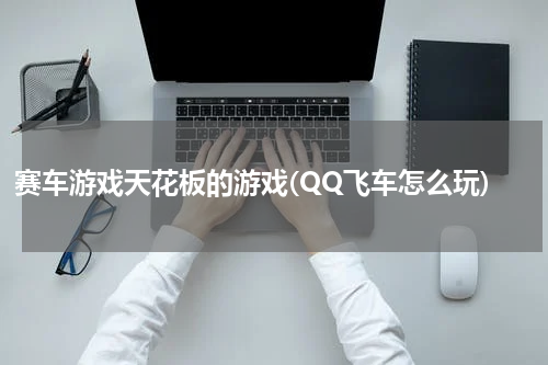 赛车游戏天花板的游戏(QQ飞车怎么玩)