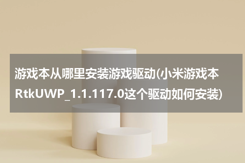 游戏本从哪里安装游戏驱动(小米游戏本 RtkUWP_1.1.117.0这个驱动如何安装)
