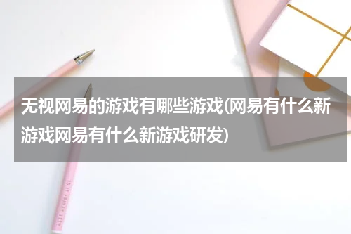 无视网易的游戏有哪些游戏(网易有什么新游戏网易有什么新游戏研发)