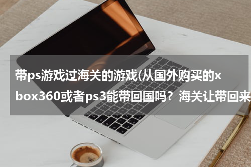 带ps游戏过海关的游戏(从国外购买的xbox360或者ps3能带回国吗？海关让带回来吗？)
