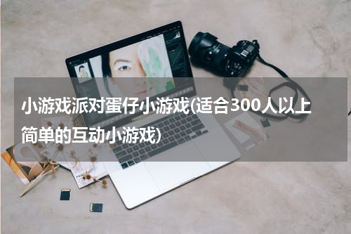 小游戏派对蛋仔小游戏(适合300人以上简单的互动小游戏)