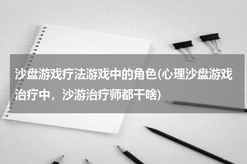 沙盘游戏疗法游戏中的角色(心理沙盘游戏治疗中，沙游治疗师都干啥)