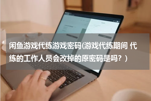 闲鱼游戏代练游戏密码(游戏代练期间 代练的工作人员会改掉的原密码是吗？)