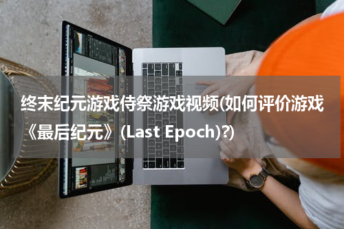 终末纪元游戏侍祭游戏视频(如何评价游戏《最后纪元》(Last Epoch)?)