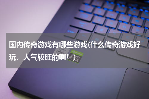 国内传奇游戏有哪些游戏(什么传奇游戏好玩，人气较旺的啊！)