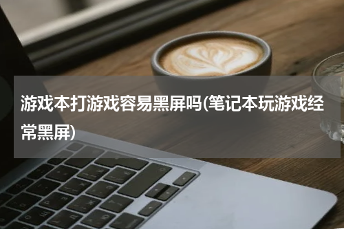 游戏本打游戏容易黑屏吗(笔记本玩游戏经常黑屏)