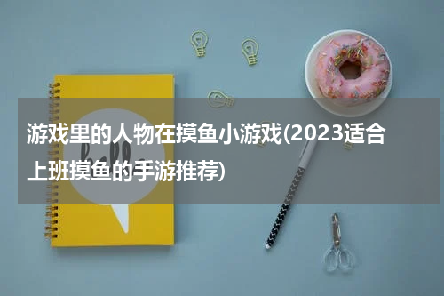游戏里的人物在摸鱼小游戏(2023适合上班摸鱼的手游推荐)