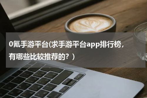 0氪手游平台(求手游平台app排行榜，有哪些比较推荐的？)