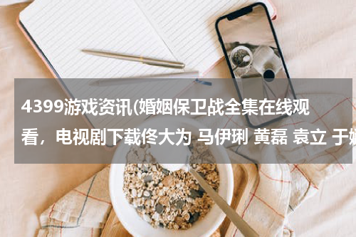 4399游戏资讯(婚姻保卫战全集在线观看，电视剧下载佟大为 马伊琍 黄磊 袁立 于娜 孟广美 马艳丽 曾泳醍)