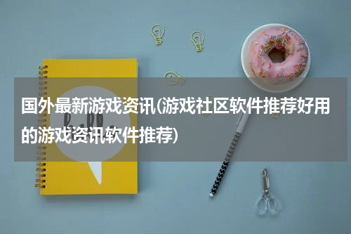 国外最新游戏资讯(游戏社区软件推荐好用的游戏资讯软件推荐)
