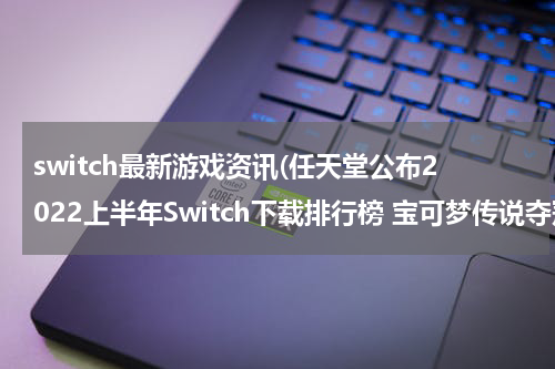 switch最新游戏资讯(任天堂公布2022上半年Switch下载排行榜 宝可梦传说夺冠)