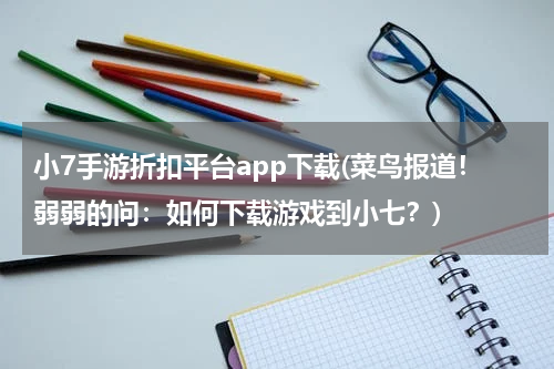 小7手游折扣平台app下载(菜鸟报道！弱弱的问：如何下载游戏到小七？)