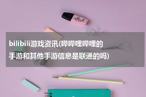 bilibili游戏资讯(哔哔哩哔哩的手游和其他手游信息是联通的吗)