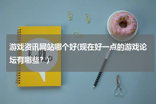 游戏资讯网站哪个好(现在好一点的游戏论坛有哪些？)