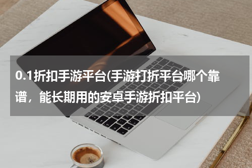 0.1折扣手游平台(手游打折平台哪个靠谱，能长期用的安卓手游折扣平台)