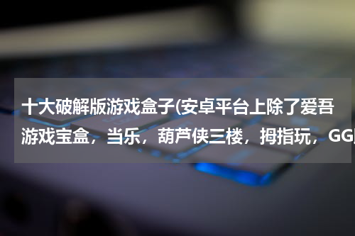 十大破解版游戏盒子(安卓平台上除了爱吾游戏宝盒，当乐，葫芦侠三楼，拇指玩，GG助手等等这些还有什么软件可以下载到破解游)