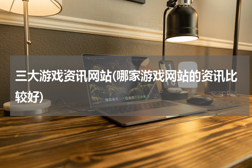 三大游戏资讯网站(哪家游戏网站的资讯比较好)