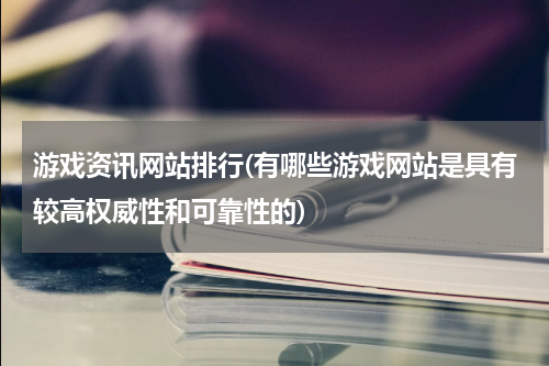 游戏资讯网站排行(有哪些游戏网站是具有较高权威性和可靠性的)