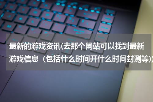 最新的游戏资讯(去那个网站可以找到最新游戏信息（包括什么时间开什么时间封测等))