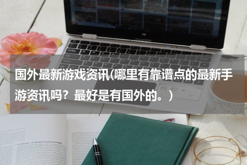 国外最新游戏资讯(哪里有靠谱点的最新手游资讯吗？最好是有国外的。)