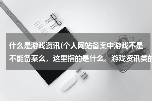 什么是游戏资讯(个人网站备案中游戏不是不能备案么，这里指的是什么。游戏资讯类的可以么)