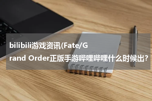 bilibili游戏资讯(Fate/Grand Order正版手游哔哩哔哩什么时候出？)