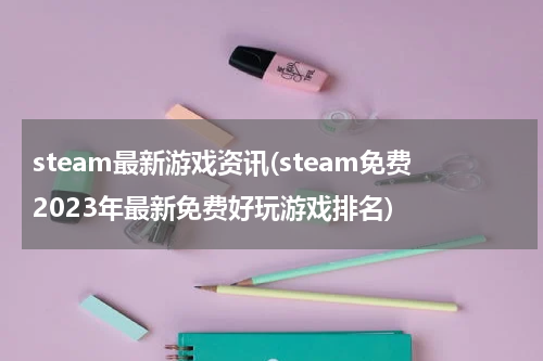 steam最新游戏资讯(steam免费2023年最新免费好玩游戏排名)