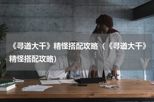 《寻道大千》精怪搭配攻略（《寻道大千》精怪搭配攻略）