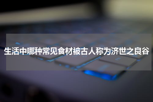 生活中哪种常见食材被古人称为济世之良谷