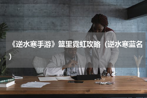 《逆水寒手游》篮里霓虹攻略（逆水寒蓝名）