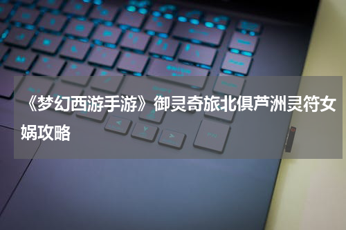 《梦幻西游手游》御灵奇旅北俱芦洲灵符女娲攻略
