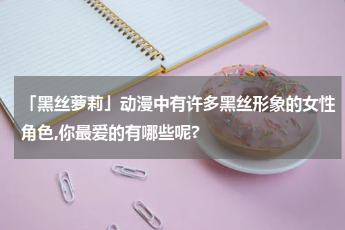 「黑丝萝莉」动漫中有许多黑丝形象的女性角色,你最爱的有哪些呢?