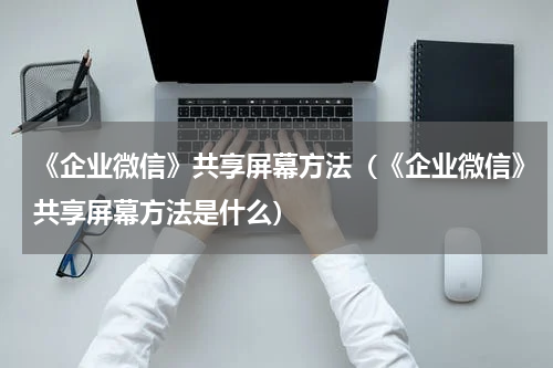《企业微信》共享屏幕方法（《企业微信》共享屏幕方法是什么）