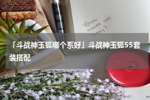 「斗战神玉狐哪个系好」斗战神玉狐55套装搭配