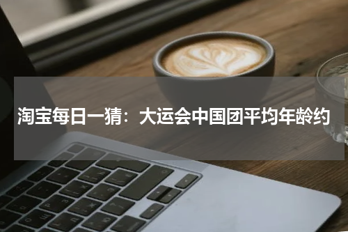 淘宝每日一猜：大运会中国团平均年龄约