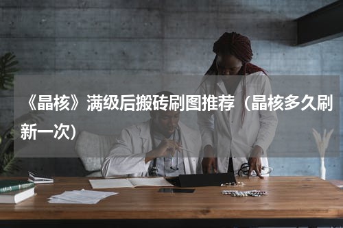 《晶核》满级后搬砖刷图推荐（晶核多久刷新一次）