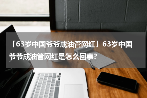 「63岁中国爷爷成油管网红」63岁中国爷爷成油管网红是怎么回事?