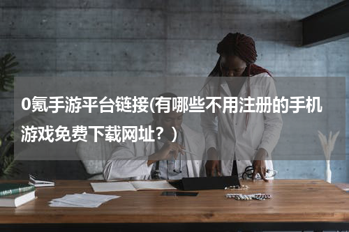 0氪手游平台链接(有哪些不用注册的手机游戏免费下载网址？)