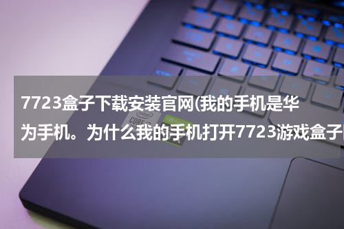 7723盒子下载安装官网(我的手机是华为手机。为什么我的手机打开7723游戏盒子时提示:7723游戏盒子已停止运行。急啊！)