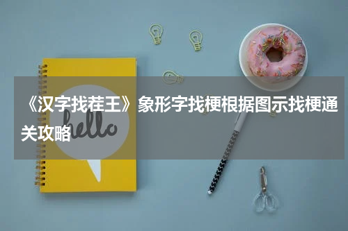 《汉字找茬王》象形字找梗根据图示找梗通关攻略