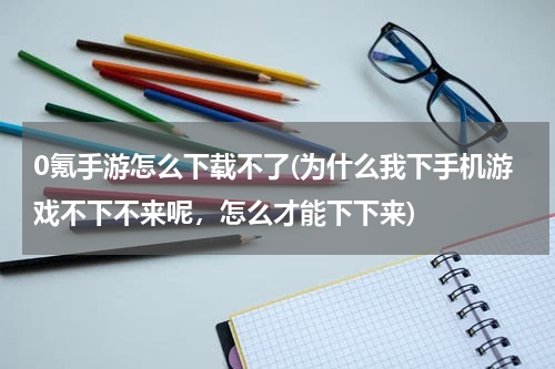 0氪手游怎么下载不了(为什么我下手机游戏不下不来呢，怎么才能下下来)