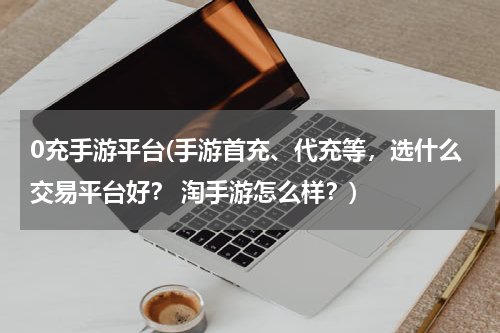 0充手游平台(手游首充、代充等，选什么交易平台好？ 淘手游怎么样？)